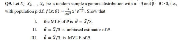 Q9. Let X,, X2, .., X, be a random sample a gamma distribution with a= 3 and B = 0>0, i.e.,
.....
with population p.d.f. f(x; 0) =x?e. Show that
I.
the MLE of e is ên = X/3.
II.
ê = X/3 is unbiased estimator of 0.
III.
ê = X/3 is MVUE of 0.
%3D
