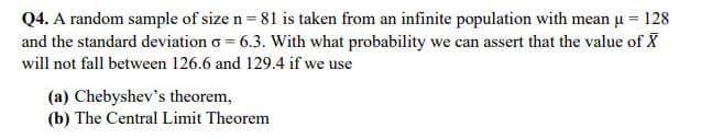 Q4. A random sample of size n= 81 is taken from an infinite population with mean u = 128
and the standard deviation o = 6.3. With what probability we can assert that the value of X
will not fall between 126.6 and 129.4 if we use
(a) Chebyshev's theorem,
(b) The Central Limit Theorem
