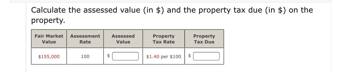 Calculate the assessed value (in $) and the property tax due (in $) on the
property.
Fair Market
Assessed
Property
Tax Due
Assessment
Property
Tax Rate
Value
Rate
Value
$155,000
100
2$
$1.40 per $100
$

