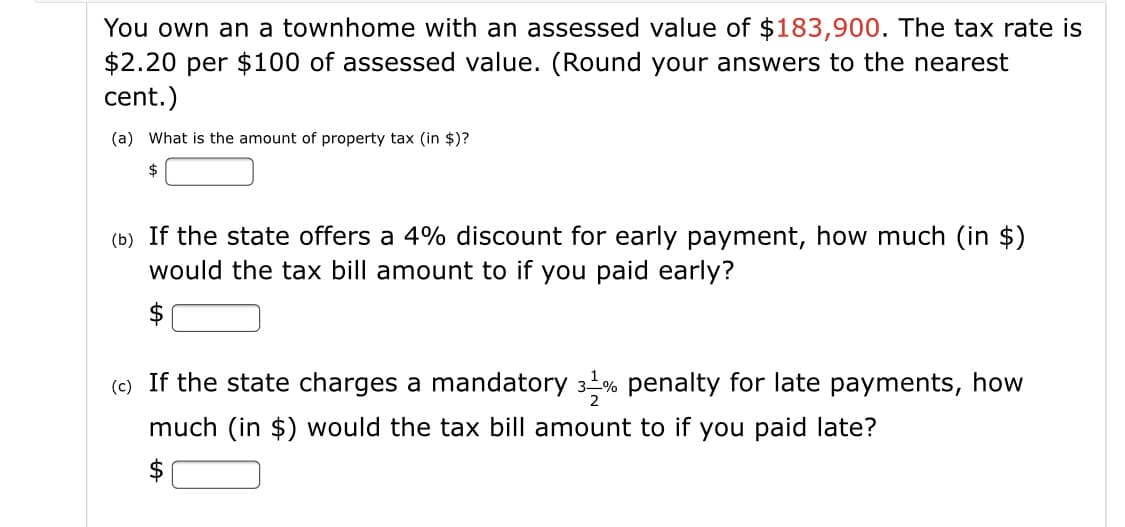 You own an a townhome with an assessed value of $183,900. The tax rate is
$2.20 per $100 of assessed value. (Round your answers to the nearest
cent.)
(a) What is the amount of property tax (in $)?
2$
(b) If the state offers a 4% discount for early payment, how much (in $)
would the tax bill amount to if you paid early?
(c) If the state charges a mandatory 3% penalty for late payments, how
much (in $) would the tax bill amount to if you paid late?
$
