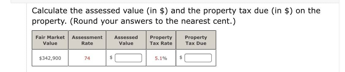 Calculate the assessed value (in $) and the property tax due (in $) on the
property. (Round your answers to the nearest cent.)
Fair Market
Assessment
Assessed
Property
Tax Rate
Property
Value
Rate
Value
Tax Due
$342,900
74
5.1%
$
