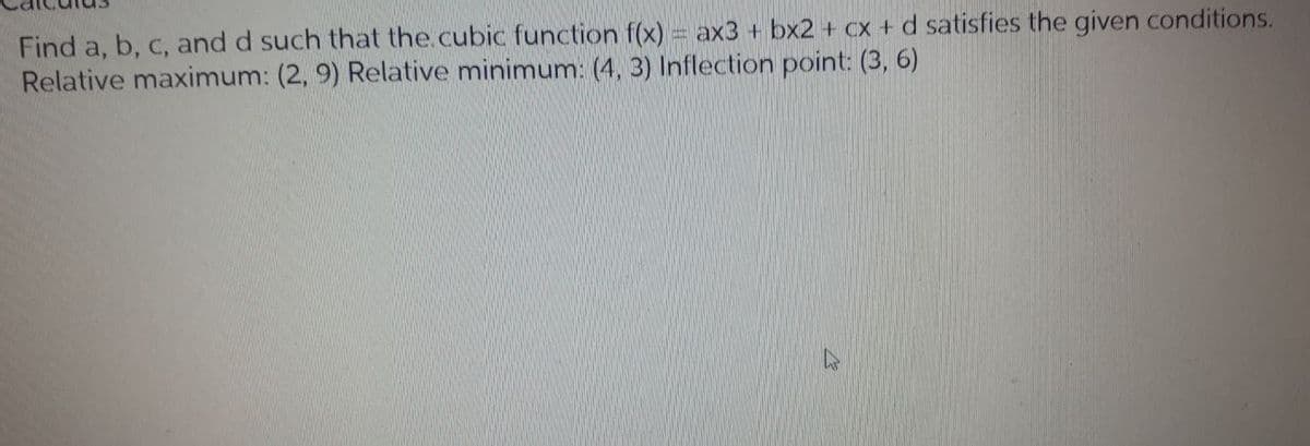Find a, b, c, and d such that the.cubic function f(x) = ax3 + bx2 + cx + d satisfies the given conditions.
Relative maximum: (2, 9) Relative minimum: (4, 3) Inflection point: (3, 6)