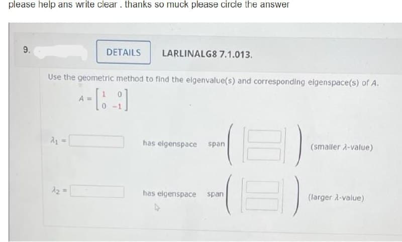please help ans write clear. thanks so muck please circle the answer
9.
A₂ =
DETAILS
Use the geometric method to find the eigenvalue(s) and corresponding eigenspace(s) of A.
[9]
A =
LARLINALG8 7.1.013.
has eigenspace span
has eigenspace span
(smaller λ-value)
(larger λ-value)