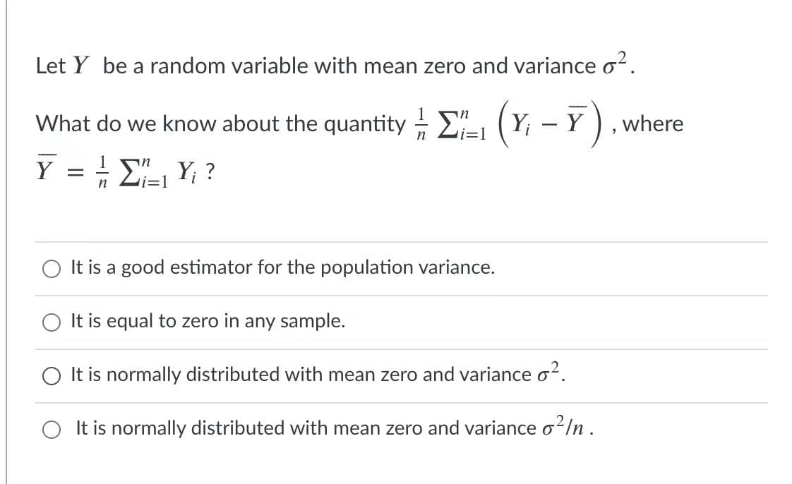 Let Y be a random variable with mean zero and variance o².
What do we know about the quantity 2-1 (Yi
– 7)
where
-
n
i=1
Y = ! E" Y; ?
i=1
It is a good estimator for the population variance.
It is equal to zero in any sample.
It is normally distributed with mean zero and variance o².
It is normally distributed with mean zero and variance o2/n .
