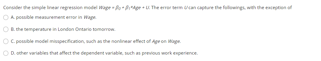 Consider the simple linear regression model Wage = Bo + B1*Age + U. The error term U can capture the followings, with the exception of
O A. possible measurement error in Wage.
O B. the temperature in London Ontario tomorrow.
O C. possible model misspecification, such as the nonlinear effect of Age on Wage.
O D. other variables that affect the dependent variable, such as previous work experience.
