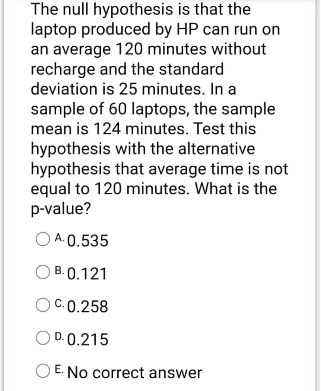 The null hypothesis is that the
laptop produced by HP can run on
an average 120 minutes without
recharge and the standard
deviation is 25 minutes. In a
sample of 60 laptops, the sample
mean is 124 minutes. Test this
hypothesis with the alternative
hypothesis that average time is not
equal to 120 minutes. What is the
p-value?
A. 0.535
О
B. 0.121
C. 0.258
D. 0.215
O E. No correct answer
