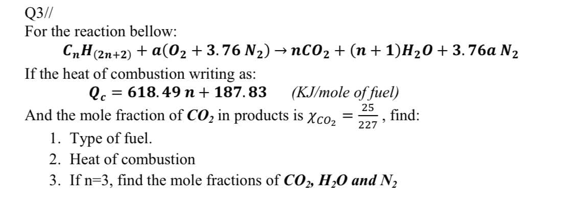 Q3//
For the reaction bellow:
CnH(2n+2) + a(02 +3.76 N2)→ nC02 + (n + 1)H20+ 3.76a N2
If the heat of combustion writing as:
= 618.49 n + 187.83
(KJ/mole of fuel)
And the mole fraction of CO2 in products is xXco,
25
find:
227
1. Type of fuel.
2. Heat of combustion
3. If n=3, find the mole fractions of CO, H20 and N2
