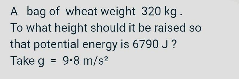 A bag of wheat weight 320 kg.
To what height should it be raised so
that potential energy is 6790 J ?
Take g = 9-8 m/s?
