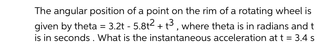 The angular position of a point on the rim of a rotating wheel is
given by theta = 3.2t - 5.8t2 + t3 , where theta is in radians and t
is in seconds. What is the instantaneous acceleration at t = 3.4 s
%3D
