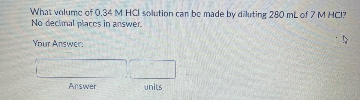 What volume of 0.34 M HCI solution can be made by diluting 280 mL of 7 M HCI?
No decimal places in answer.
Your Answer:
Answer
units
