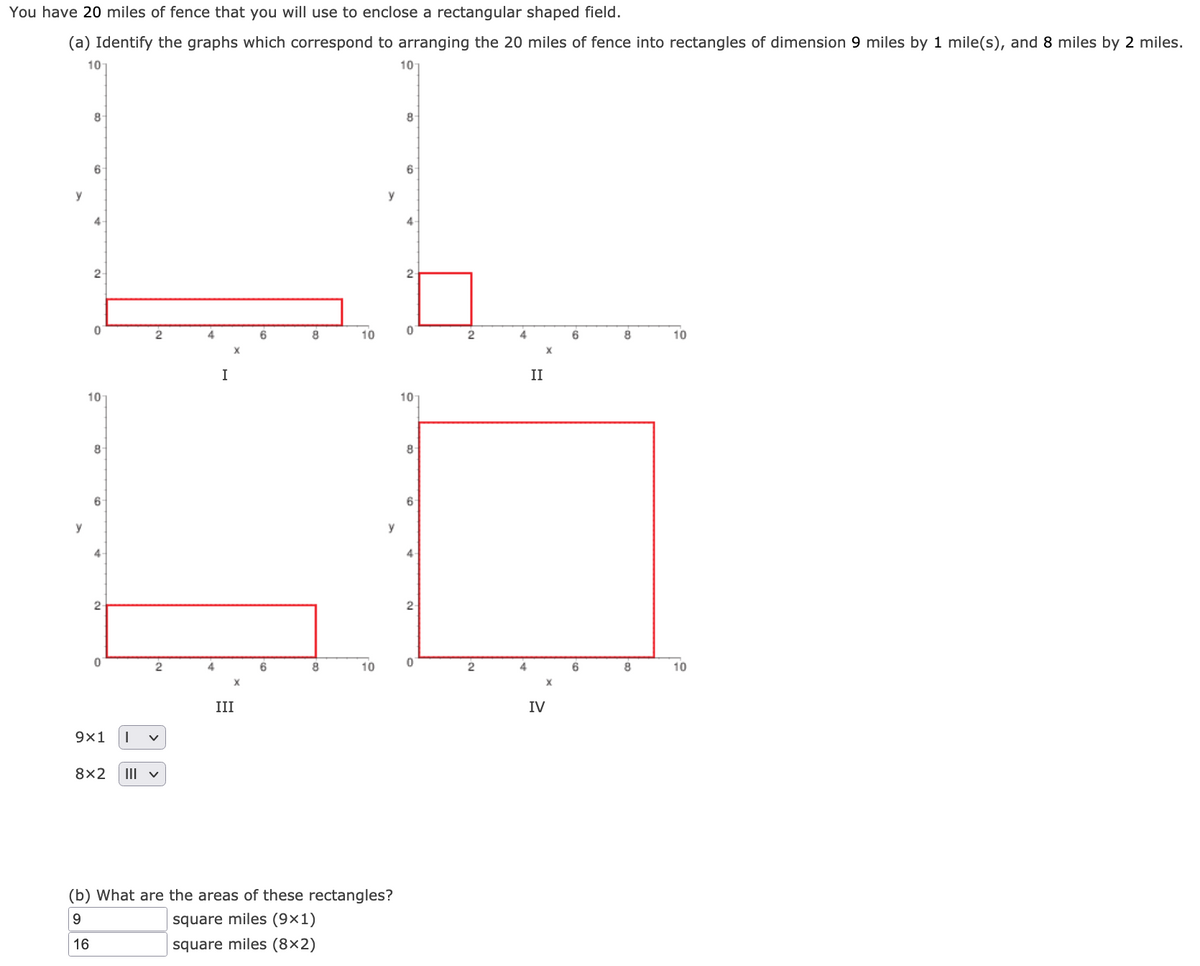 You have 20 miles of fence that you will use to enclose a rectangular shaped field.
(a) Identify the graphs which correspond to arranging the 20 miles of fence into rectangles of dimension 9 miles by 1 mile(s), and 8 miles by 2 miles.
10
101
8-
8.
6
y
y
4-
4
2
2
2
4
8
10
4
8
10
X
X
I
II
10
10
8-
8
6-
6
y
y
4-
4
2
4
6
8
10
4
6
10
X.
X
III
IV
9x1
8x2
III v
(b) What are the areas of these rectangles?
9.
square miles (9×1)
16
square miles (8×2)
2.
