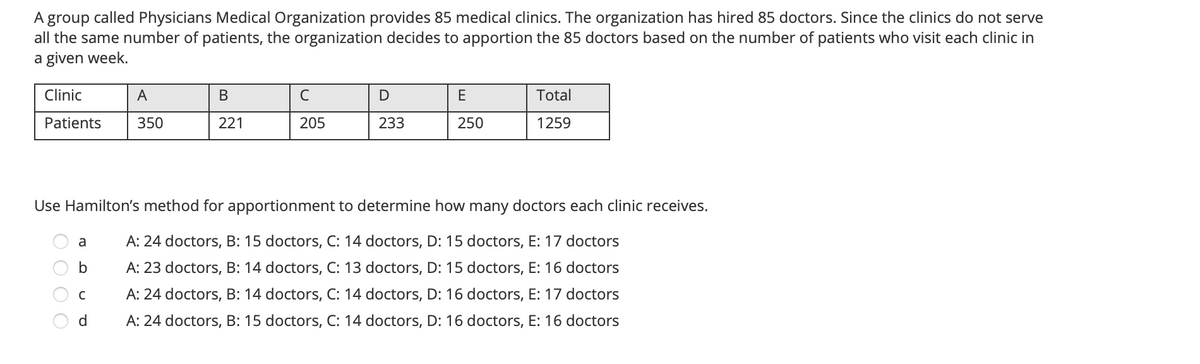 A group called Physicians Medical Organization provides 85 medical clinics. The organization has hired 85 doctors. Since the clinics do not serve
all the same number of patients, the organization decides to apportion the 85 doctors based on the number of patients who visit each clinic in
a given week.
Clinic
A
В
C
E
Total
Patients
350
221
205
233
250
1259
Use Hamilton's method for apportionment to determine how many doctors each clinic receives.
A: 24 doctors, B: 15 doctors, C: 14 doctors, D: 15 doctors, E: 17 doctors
a
A: 23 doctors, B: 14 doctors, C: 13 doctors, D: 15 doctors, E: 16 doctors
A: 24 doctors, B: 14 doctors, C: 14 doctors, D: 16 doctors, E: 17 doctors
d.
A: 24 doctors, B: 15 doctors, C: 14 doctors, D: 16 doctors, E: 16 doctors
