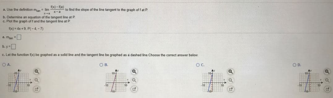 f(x) - f(a)
a. Use the definition man = lim-
to find the slope of the line tangent to the graph of f at P.
x-a
X-a
b. Determine an equation of the tangent line at P.
c. Plot the graph off and the tangent line at P
f(x) = 4x+9, P(-4, -7)
a. mjan =
b. y=D
c. Let the function f(x) be graphed as a solid line and the tangent line be graphed as a dashed line Choose the correct answer below.
OA.
O B.
OC.
OD.
Av
10-
40-
10
10
