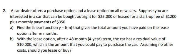 2. A car dealer offers a purchase option and a lease option on all new cars. Suppose you are
interested in a car that can be bought outright for $25,000 or leased for a start-up fee of $1200
plus monthly payments of $350.
a) Find the linear function y = f(m) that gives the total amount you have paid on the lease
option after m months.
b) With the lease option, after a 48-month (4-year) term, the car has a residual value of
$10,000, which is the amount that you could pay to purchase the car. Assuming no other
costs, should you lease or buy?
