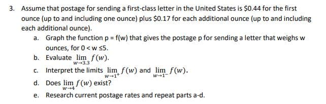 3. Assume that postage for sending a first-class letter in the United States is $0.44 for the first
ounce (up to and including one ounce) plus $0.17 for each additional ounce (up to and including
each additional ounce).
a. Graph the function p = f(w) that gives the postage p for sending a letter that weighs w
ounces, for 0< w 5.
b. Evaluate lim f(w).
c. Interpret the limits lim f(w) and lim f(w).
w-3.3
w-1+
w-1
d. Does lim f(w) exist?
w-4
e. Research current postage rates and repeat parts a-d.

