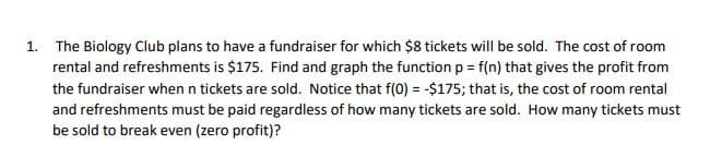 1. The Biology Club plans to have a fundraiser for which $8 tickets will be sold. The cost of room
rental and refreshments is $175. Find and graph the function p = f(n) that gives the profit from
the fundraiser when n tickets are sold. Notice that f(0) = -$175; that is, the cost of room rental
and refreshments must be paid regardless of how many tickets are sold. How many tickets must
be sold to break even (zero profit)?
