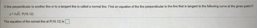 A line perpendicular to another line or to a tangent line is called a normal line Find an equation of the line perpendicular to the line that is tangent to the following curve at the given point P.
y = 3x; P(16,12)
The equation of the normal line at P(16,12) is
