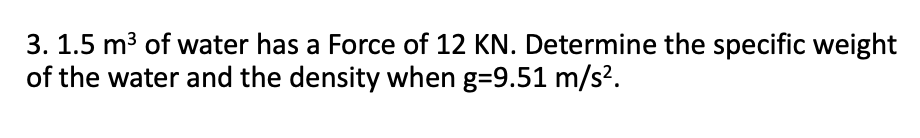 3. 1.5 m3 of water has a Force of 12 KN. Determine the specific weight
of the water and the density when g=9.51 m/s².
