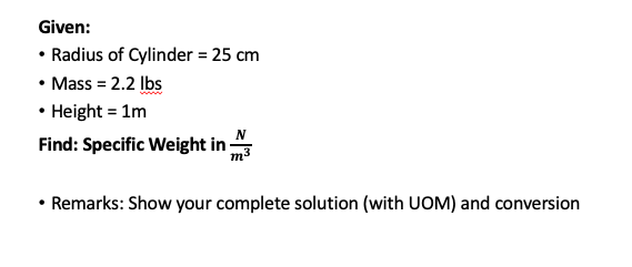Given:
• Radius of Cylinder = 25 cm
• Mass = 2.2 Ibs
• Height = 1m
Find: Specific Weight in
• Remarks: Show your complete solution (with UOM) and conversion
