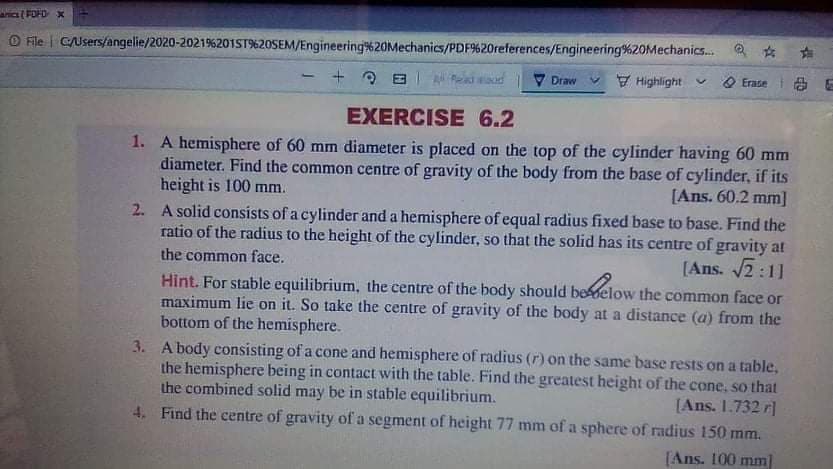 FOFD X
O File | CUsers/angelie/2020-2021%201ST%20SEM/Engineering%20Mechanics/PDF9%20references/Engineering%20Mechanics. 2 *
Draw
V Highlight
O Erase
EXERCISE 6.2
1. A hemisphere of 60 mm diameter is placed on the top of the cylinder having 60 mm
diameter. Find the common centre of gravity of the body from the base of cylinder, if its
height is 100 mm.
[Ans. 60.2 mm]
2. A solid consists of a cylinder and a hemisphere of equal radius fixed base to base. Find the
ratio of the radius to the height of the cylinder, so that the solid has its centre of gravity at
the common face.
[Ans. 2:11
Hint. For stable equilibrium, the centre of the body should beelow the common face or
maximum lie on it. So take the centre of gravity of the body at a distance (a) from the
bottom of the hemisphere.
3. A body consisting of a cone and hemisphere of radius (r) on the same base rests on a table,
the hemisphere being in contact with the table. Find the greatest height of the cone, so that
the combined solid may be in stable equilibrium.
4. Find the centre of gravity of a segment of height 77 mm of a sphere of radius 150 mm.
[Ans. 1.732 r]
[Ans. 100 mm]
