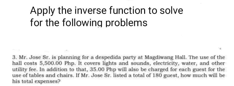 Apply the inverse function to solve
for the following problems
3. Mr. Jose Sr. is planning for a despedida party at Magdiwang Hall. The use of the
hall costs 5,500.00 Php. It covers lights and sounds, electricity, water, and other
utility fee. In addition to that, 35.00 Php will also be charged for each guest for the
use of tables and chairs. If Mr. Jose Sr. listed a total of 180 guest, how much will be
his total expenses?
