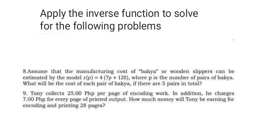 Apply the inverse function to solve
for the following problems
8.Assume that the manufacturing cost of "bakya" or wooden slippers can be
estimated by the model s(p) = 4 (7p + 120), where p is the number of pairs of bakya.
9. Tony collects 25.00 Php per page of encoding work. In addition, he charges
7.00 Php for every page of printed output. How much money will Tony be earning for
encoding and printing 28 pages?
