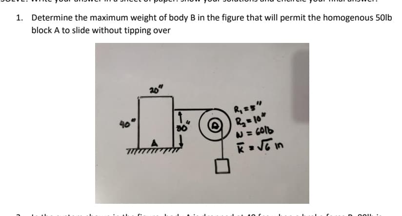 1. Determine the maximum weight of body B in the figure that will permit the homogenous 50lb
block A to slide without tipping over
20
N = GO16
