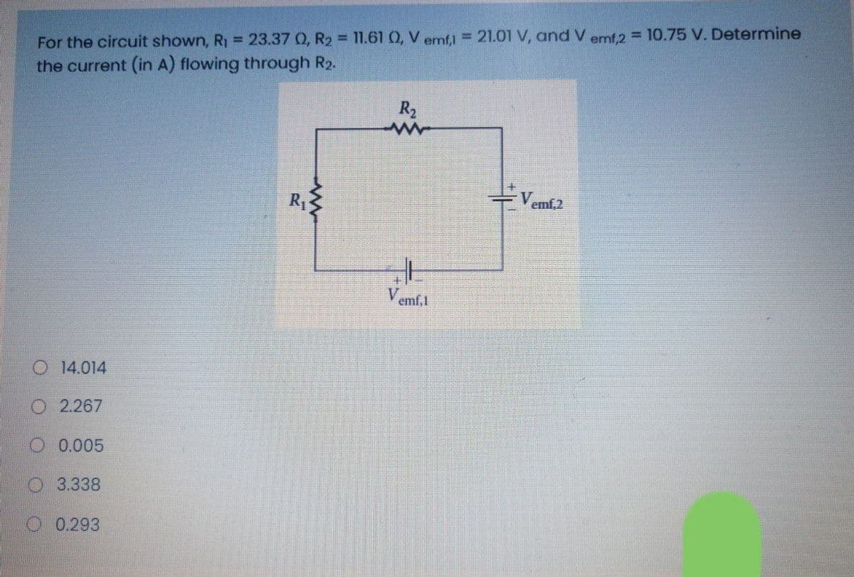For the circuit shown, R1 = 23.37 0, R2 = 11.61 Q, V emf) = 21.01 V, and V emf,2 = 10.75 V. Determine
the current (in A) flowing through R2.
R2
- Vemf.2
R1
Vemf.l
O 14.014
O 2.267
0.005
O3.338
O 0.293
