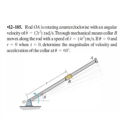 •12-185. Rod OA is rotating counterclockwise with an angular
velocity of ở = (21) rad/s.Through mechanical means collar B
moves along the rod with a speed of i = (4?)m/s. If = 0 and
r = 0 when t = 0, determine the magnitudes of velocity and
acceleration of the collar at e = 60°.
