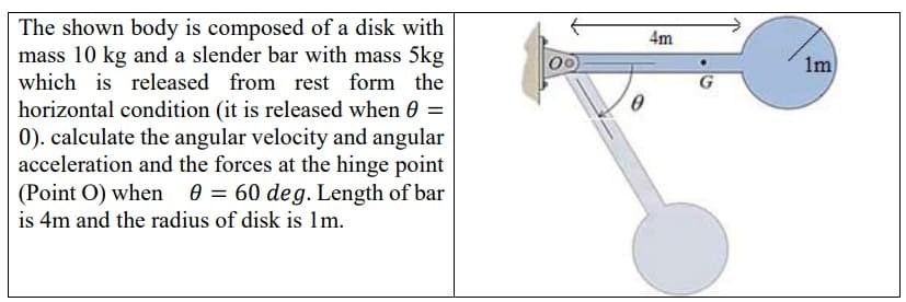 The shown body is composed of a disk with
mass 10 kg and a slender bar with mass 5kg
which is released from rest form the
4m
1m
G
horizontal condition (it is released when =
0). calculate the angular velocity and angular
acceleration and the forces at the hinge point
(Point O) when 0 = 60 deg. Length of bar
is 4m and the radius of disk is 1m.
