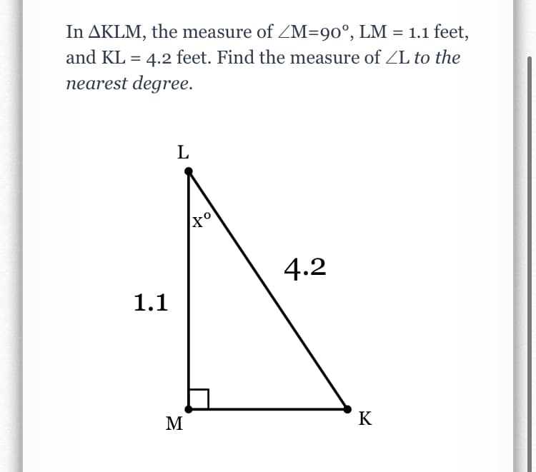In AKLM, the measure of ZM=90°, LM = 1.1 feet,
and KL = 4.2 feet. Find the measure of ZL to the
nearest degree.
L
4.2
1.1
M
K
