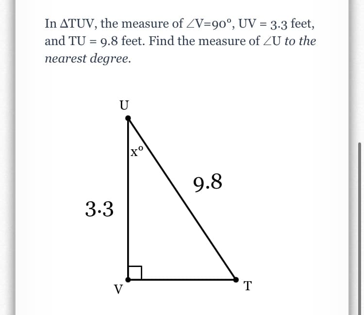 In ATUV, the measure of ZV=90°, UV = 3.3 feet,
and TU = 9.8 feet. Find the measure of ZU to the
nearest degree.
U
9.8
3.3
V
T
