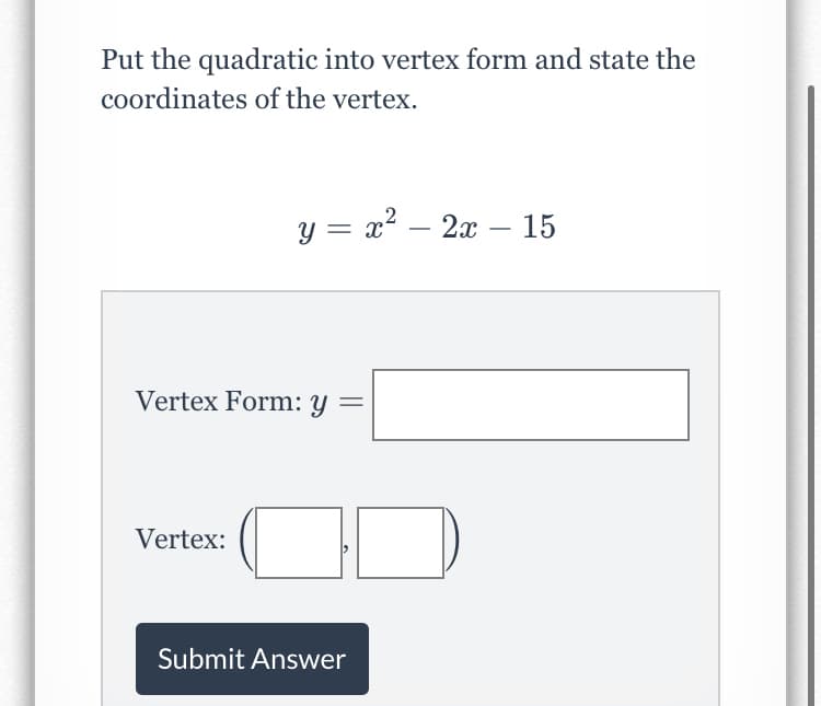 Put the quadratic into vertex form and state the
coordinates of the vertex.
y = x? – 2x – 15
-
-
Vertex Form: y =
Vertex:
Submit Answer
