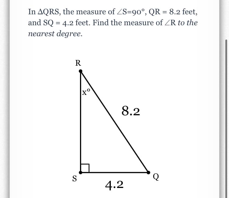 In AQRS, the measure of ZS=90°, QR = 8.2 feet,
and SQ = 4.2 feet. Find the measure of ZR to the
nearest degree.
R
8.2
Q
S
4.2
