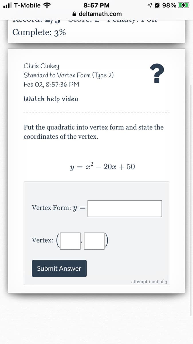 ull T-Mobile ?
8:57 PM
9@ 98% 4
A deltamath.com
Complete: 3%
Chris Clokey
Standard to Vertex Form (Type 2)
Feb 02, 8:57:36 PM
Watch help video
Put the quadratic into vertex form and state the
coordinates of the vertex.
y = x? – 20x + 50
Vertex Form: y =
Vertex:
Submit Answer
attempt 1 out of 3
