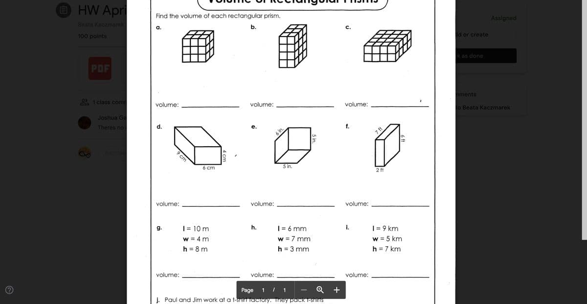 O HW Apri
Find the volume of each rectangular prism.
Assigned
Beata Kaczmarek
а.
b.
C.
100 points
dd or create
k as done
PDF
nments
9) 1 class comm
volume:
volume:
volume:
to Beata Kaczmarek
Joshua Ga
Theres no
d.
f.
е.
6 cm
5 in.
2 ft
volume:
volume:
volume:
|= 10 m
h.
i.
| = 9 km
|= 6 mm
w = 7 mm
h = 3 mm
g.
w = 5 km
h = 7 km
w = 4 m
h = 8 m
volume:
volume:
volume:
Page
1 | 1
+
i. Paul and Jim work at a t-shirt factory. They pack T-shinTS
