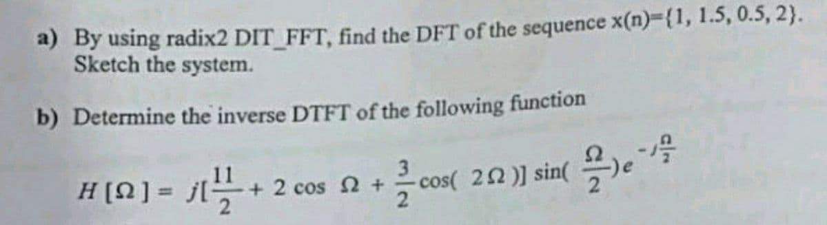 a) By using radix2 DIT_FFT, find the DFT of the sequence x(n)={1, 1.5, 0.5, 2).
Sketch the system.
b) Determine the inverse DTFT of the following function
H[Ω] = j[
+
+ 2 cos 2 +
3
2.02 )]
sin(e
cos( 22 )] sin(