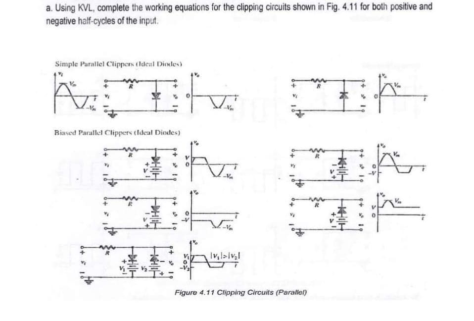 a. Using KVL, complete the working equations for the clipping circuits shown in Fig. 4.11 for both positive and
negative half-cycles of the input.
Simple Parallel Clippers (ldeal Diodles)
Biased Parallel Clippers tldeal Diodes)
Figure 4.11 Clipping Circuits (Parallel)
