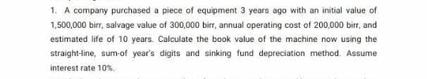 1. A company purchased a piece of equipment 3 years ago with an initial value of
1,500,000 birr, salvage value of 300,000 birr, annual operating cost of 200,000 birr, and
estimated life of 10 years. Calculate the book value of the machine now using the
straight-line, sum-of year's digits and sinking fund depreciation method. Assume
interest rate 10%.
