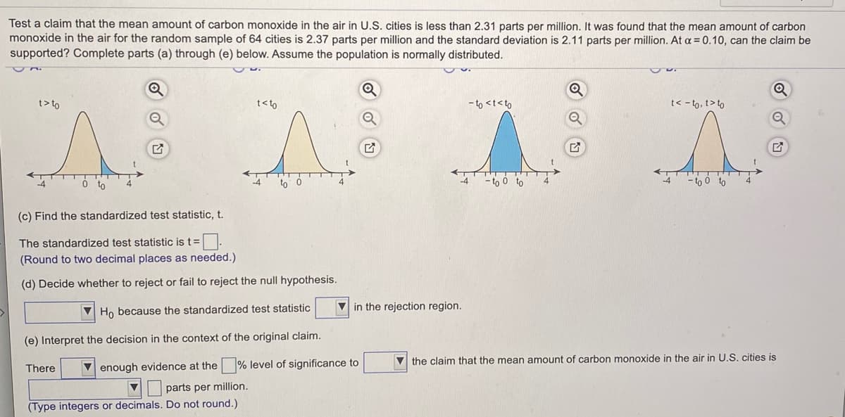 Test a claim that the mean amount of carbon monoxide in the air in U.S. cities is less than 2.31 parts per million. It was found that the mean amount of carbon
monoxide in the air for the random sample of 64 cities is 2.37 parts per million and the standard deviation is 2.11 parts per million. At a =0.10, can the claim be
supported? Complete parts (a) through (e) below. Assume the population is normally distributed.
t> to
t<to
- to <t<to
t< - to, t> to
to
to
-to 0 to
-to ó to
(c) Find the standardized test statistic, t.
The standardized test statistic is t=.
(Round to two decimal places as needed.)
(d) Decide whether to reject or fail to reject the null hypothesis.
V Ho because the standardized test statistic
V in the rejection region.
(e) Interpret the decision in the context of the original claim.
V the claim that the mean amount of carbon monoxide in the air in U.S. cities is
There
V enough evidence at the % level of significance to
parts per million.
(Type integers or decimals. Do not round.)
