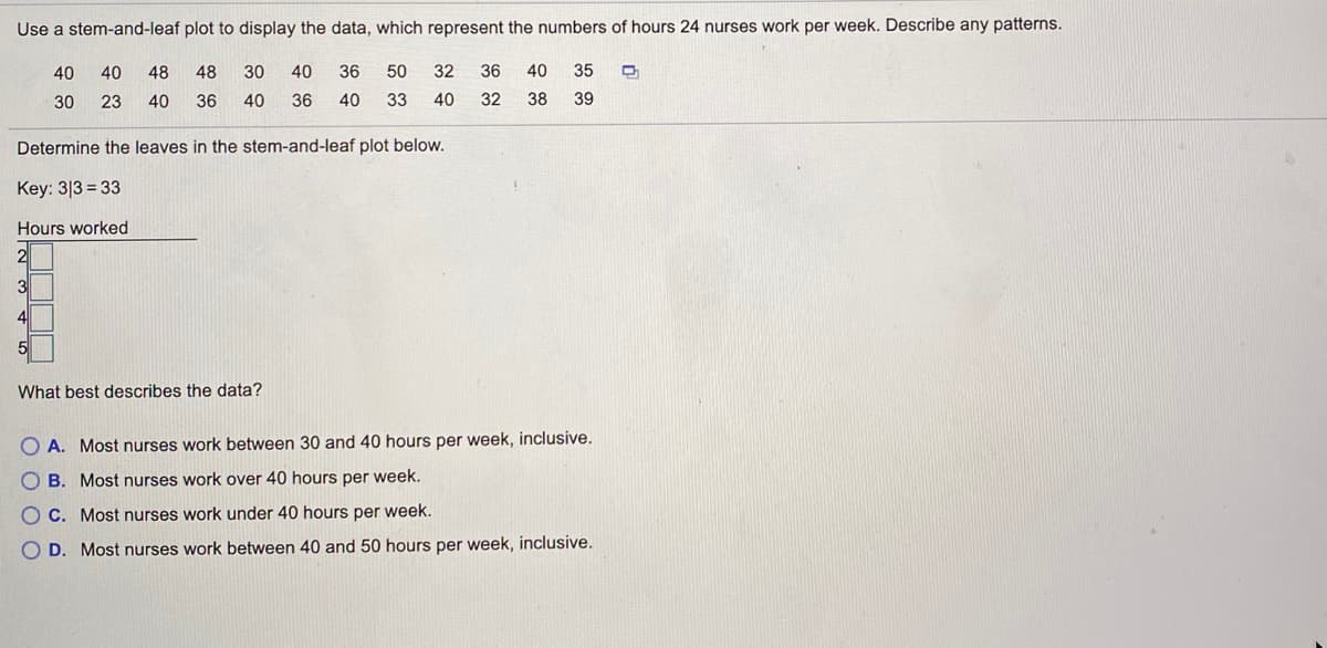 Use a stem-and-leaf plot to display the data, which represent the numbers of hours 24 nurses work per week. Describe any patterns.
40
40
48
48
30
40
36
50
32
36
40
35
30
23
40
36
40
36
40
33
40
32
38
39
Determine the leaves in the stem-and-leaf plot below.
Key: 3|3 = 33
Hours worked
3
4
5
What best describes the data?
O A. Most nurses work between 30 and 40 hours per week, inclusive.
O B. Most nurses work over 40 hours per week.
O C. Most nurses work under 40 hours per week.
O D. Most nurses work between 40 and 50 hours per week, inclusive.
