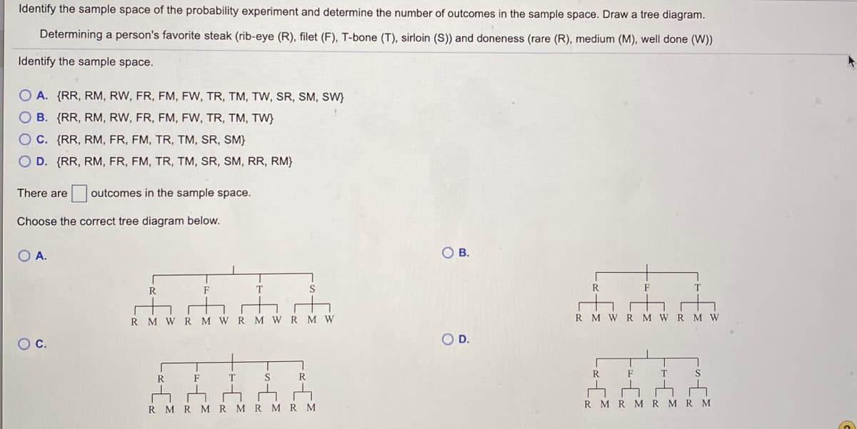 Identify the sample space of the probability experiment and determine the number of outcomes in the sample space. Draw a tree diagram.
Determining a person's favorite steak (rib-eye (R), filet (F), T-bone (T), sirloin (S)) and doneness (rare (R), medium (M), well done (W))
Identify the sample space.
O A. (RR, RM, RW, FR, FM, FW, TR, TM, TW, SR, SM, SW}
O B. (RR, RM, RW, FR, FM, FW, TR, TM, TW)
OC. {RR, RM, FR, FM, TR, TM, SR, SM}
O D. {RR, RM, FR, FM, TR, TM, SR, SM, RR, RM}
There are
outcomes in the sample space.
Choose the correct tree diagram below.
O A.
OB.
R
F
R
F
R M WR M WRM WRM W
M W R M W R M W
OC.
OD.
R.
F
R.
R.
F
T
R MRMR MRM
R MRM RMRMRM
