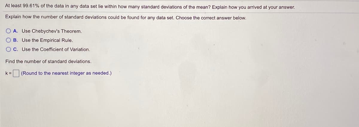 At least 99.61% of the data in any data set lie within how many standard deviations of the mean? Explain how you arrived at your answer.
Explain how the number of standard deviations could be found for any data set. Choose the correct answer below.
O A. Use Chebychev's Theorem.
O B. Use the Empirical Rule.
O C. Use the Coefficient of Variation.
Find the number of standard deviations.
k =
E (Round to the nearest integer as needed.)
