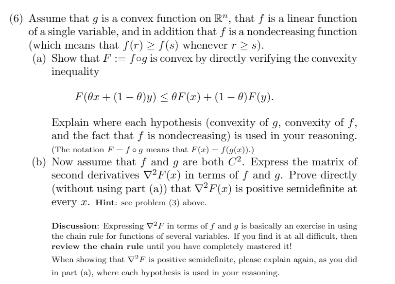 (6) Assume that g is a convex function on R", that f is a linear function
of a single variable, and in addition that f is a nondecreasing function
(which means that f(r) > f(s) whenever r > s).
(a) Show that F := fog is convex by directly verifying the convexity
inequality
F(0x + (1 – 0)y) <OF(x)+(1 – 0)F(y).
Explain where each hypothesis (convexity of g, convexity of f,
and the fact that f is nondecreasing) is used in your reasoning.
(The notation F = f og mcans that F(x) = f(9(x)).)
(b) Now assume that f and g are both C2. Express the matrix of
second derivatives V²F(x) in terms of f and g. Prove directly
(without using part (a)) that V²F(x) is positive semidefinite at
every r. Hint: see problem (3) above.
Discussion: Expressing V²F in terms of f and g is basically an exercise in using
the chain rule for functions of several variables. If you find it at all difficult, then
review the chain rule until you have completely mastered it!
When showing that V²F is positive semidefinite, plcase explain again, as you did
in part (a), where cach hypothesis is used in your reasoning.
