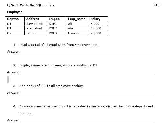 Q.No.1. Write the SQL queries.
(10)
Employee:
Deptno
Address
Empno
Emp_name
Salary
Rawalpindi
Ali
5,000
10,000
25,000
D1
DIE1
D1
Islamabad
D2E2
Alia
D2
Lahore
D3E3
Usman
1. Display detail of all employees from Employee table.
Answer:
2. Display name of employees, who are working in D1.
Answer:
3. Add bonus of 500 to all employee's salary.
Answer:
4. As we can see department no. 1 is repeated in the table, display the unique department
number.
Answer:
