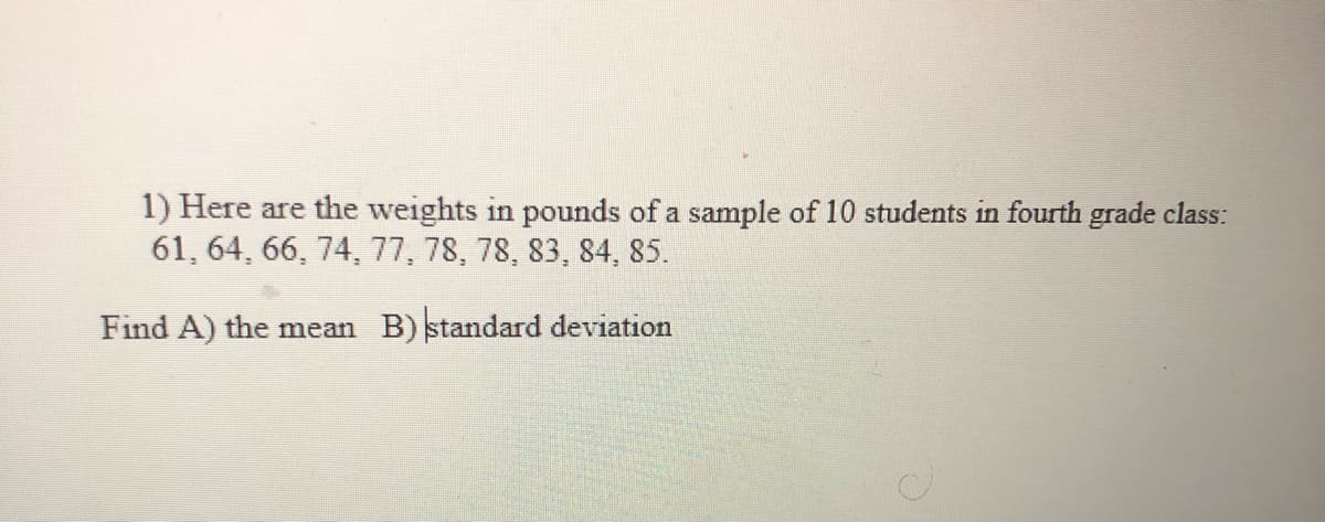 1) Here are the weights in pounds of a sample of 10 students in fourth grade class:
61, 64, 66, 74, 77, 78, 78, 83, 84, 85.
Find A) the mean B) standard deviation
