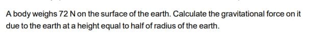 A body weighs 72 N on the surface of the earth. Calculate the gravitational force on it
due to the earth at a height equal to half of radius of the earth.
