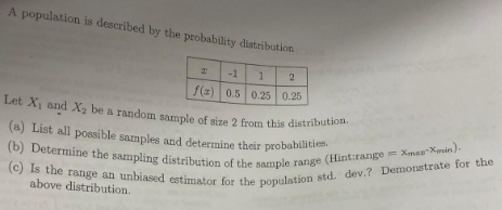 A population is described by the probability distribution
2 -1 1 2
f(z) 0.5 0.25 0.25
Let X₁ and X₂ be a random sample of size 2 from this distribution.
(a) List all possible samples and determine their probabilities.
(b) Determine the sampling distribution of the sample range (Hint:range = Xmas-Xmin).
(c) Is the range an unbiased estimator for the population std. dev.? Demonstrate for the