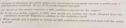 In order to determine the public opinion for converting an industrial area into a public park a
poll has been conducted. 32 out of 40 people support the park.
(a) Based on this sample construct a 88% confidence interval for the support.
b) If the true public support is 90%, how would you explain the result obtained from the
confidence interval? Explain in relation to the confidence level.
=) What sample size is needed to obtain an 88% confidence interval such that half the width
is 0.047