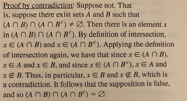 Proof by contradiction: Suppose not. That
is, suppose there exist sets A and B such that
(AN B) N (A N B) #Ø. Then there is an element x
in (A N B) N (AN B°). By definition of intersection,
xE (A N B) and x E (A N B°). Applying the definition
of intersection again, we have that since x E (AN B),
xE A and x E B, and since x E (AN B°), xE A and
x ¢ B. Thus, in particular, x E B and x B, which is
a contradiction. It follows that the supposition is false,
and so (A N B)N (AN Bº) = Ø.
